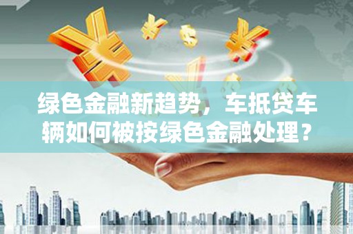 赣州绿色金融新趋势，车抵贷车辆如何被按绿色金融处理？
