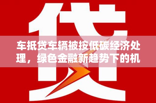 太康车抵贷车辆被按低碳经济处理，绿色金融新趋势下的机遇与挑战
