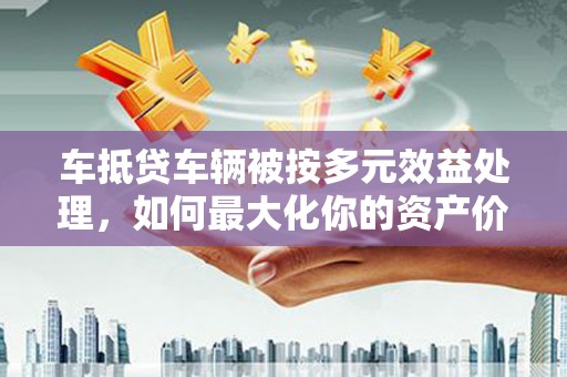 新界车抵贷车辆被按多元效益处理，如何最大化你的资产价值？