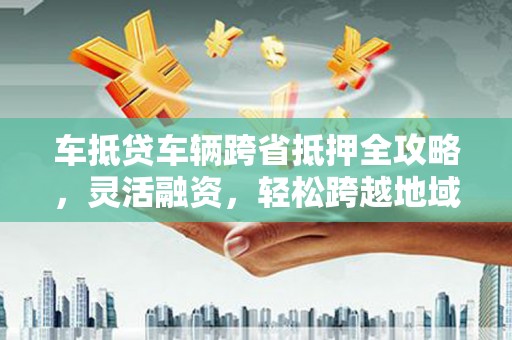 景德镇车抵贷车辆跨省抵押全攻略，灵活融资，轻松跨越地域限制