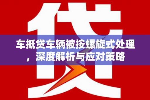 鱼池车抵贷车辆被按螺旋式处理，深度解析与应对策略
