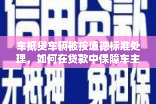 潮阳车抵贷车辆被按道德标准处理，如何在贷款中保障车主权益？