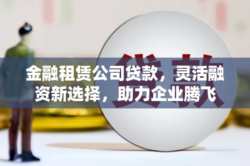 青云谱金融租赁公司贷款，灵活融资新选择，助力企业腾飞