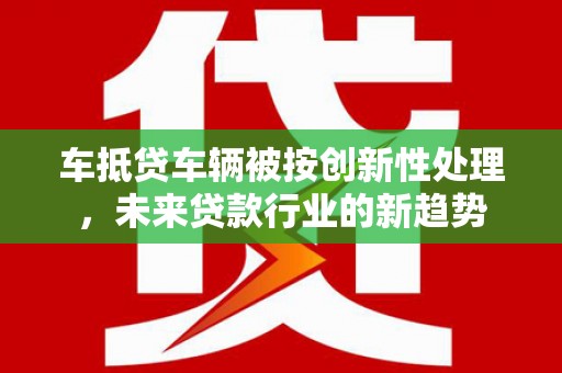 邗江车抵贷车辆被按创新性处理，未来贷款行业的新趋势