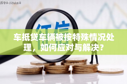 溧阳车抵贷车辆被按特殊情况处理，如何应对与解决？