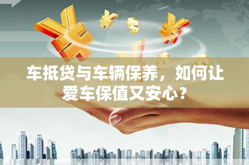 沙河车抵贷与车辆保养，如何让爱车保值又安心？
