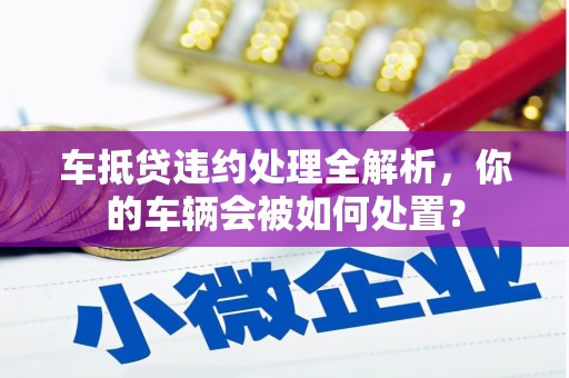 含山车抵贷违约处理全解析，你的车辆会被如何处置？