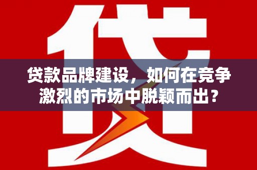 北湖贷款品牌建设，如何在竞争激烈的市场中脱颖而出？