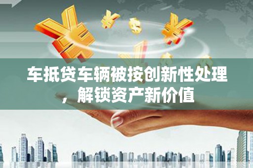 红河车抵贷车辆被按创新性处理，解锁资产新价值