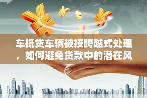 西双版纳车抵贷车辆被按跨越式处理，如何避免贷款中的潜在风险？
