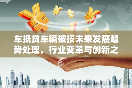 汝城车抵贷车辆被按未来发展趋势处理，行业变革与创新之路