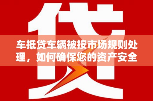茌平车抵贷车辆被按市场规则处理，如何确保您的资产安全？