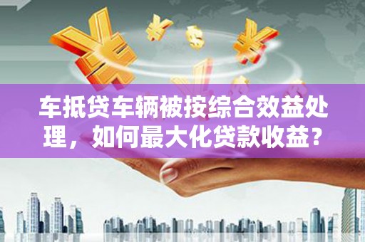 茶陵车抵贷车辆被按综合效益处理，如何最大化贷款收益？
