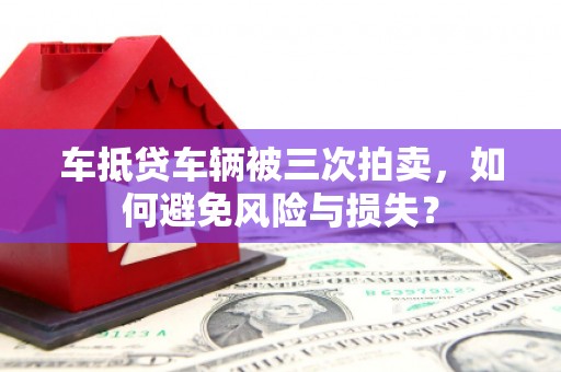 漠河车抵贷车辆被三次拍卖，如何避免风险与损失？