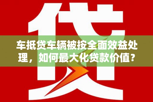 龙潭车抵贷车辆被按全面效益处理，如何最大化贷款价值？
