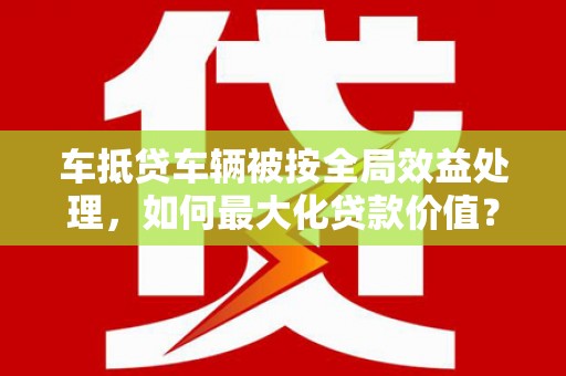且末车抵贷车辆被按全局效益处理，如何最大化贷款价值？