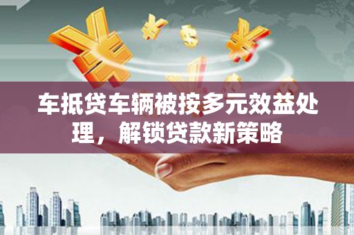 徐水车抵贷车辆被按多元效益处理，解锁贷款新策略