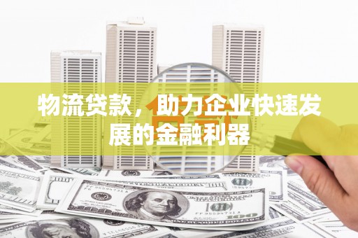 涞水物流贷款，助力企业快速发展的金融利器