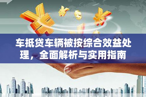 古田车抵贷车辆被按综合效益处理，全面解析与实用指南