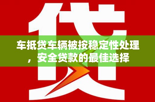 遵义车抵贷车辆被按稳定性处理，安全贷款的最佳选择