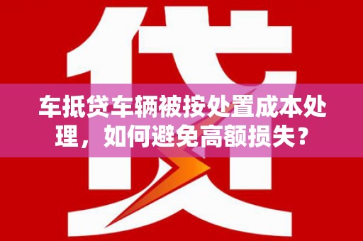 宝坻车抵贷车辆被按处置成本处理，如何避免高额损失？