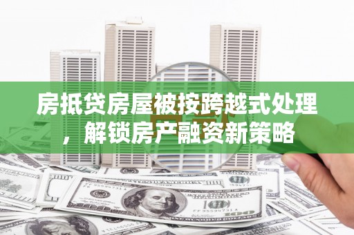 十堰房抵贷房屋被按跨越式处理，解锁房产融资新策略