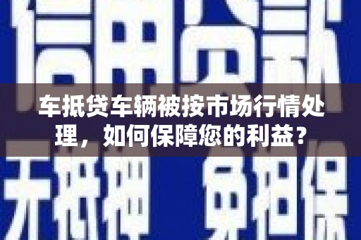 丰南车抵贷车辆被按市场行情处理，如何保障您的利益？