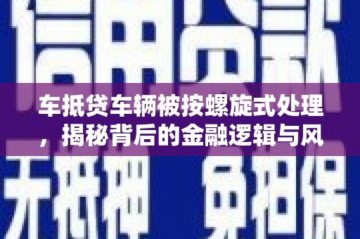 汉阳车抵贷车辆被按螺旋式处理，揭秘背后的金融逻辑与风险