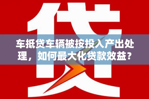 宝安车抵贷车辆被按投入产出处理，如何最大化贷款效益？