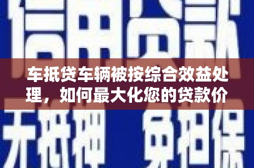 余姚车抵贷车辆被按综合效益处理，如何最大化您的贷款价值？