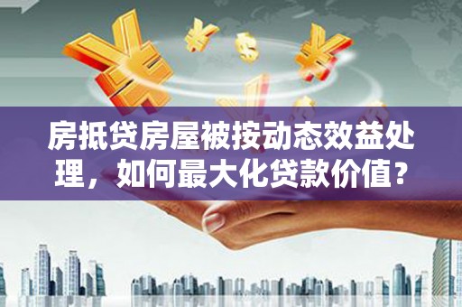 宁晋房抵贷房屋被按动态效益处理，如何最大化贷款价值？