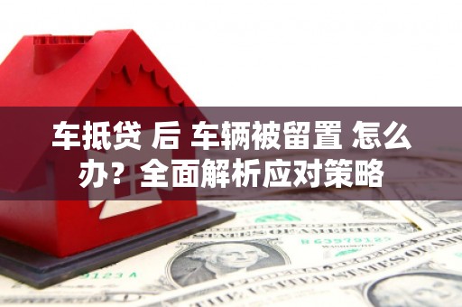 掇刀车抵贷 后 车辆被留置 怎么办？全面解析应对策略