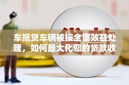 政和车抵贷车辆被按全面效益处理，如何最大化您的贷款收益？