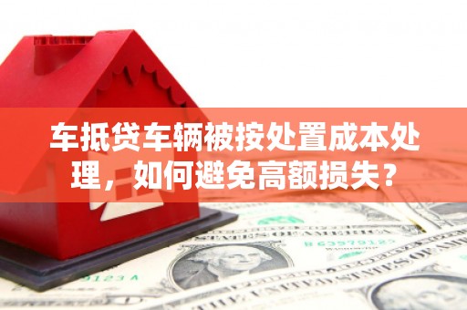 谷城车抵贷车辆被按处置成本处理，如何避免高额损失？