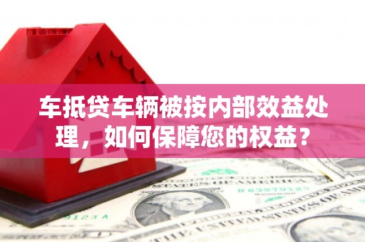 广州车抵贷车辆被按内部效益处理，如何保障您的权益？