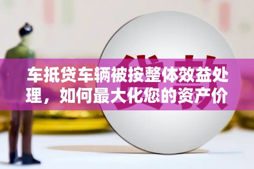 龙山车抵贷车辆被按整体效益处理，如何最大化您的资产价值？
