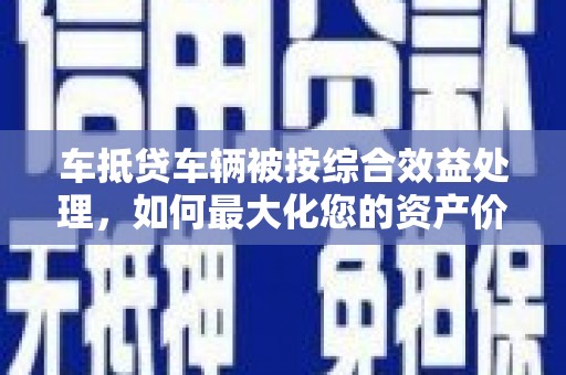 龙山车抵贷车辆被按综合效益处理，如何最大化您的资产价值？