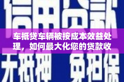 册亨车抵贷车辆被按成本效益处理，如何最大化您的贷款收益？