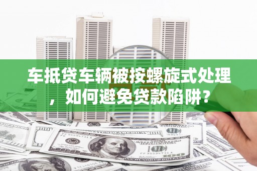 下花园车抵贷车辆被按螺旋式处理，如何避免贷款陷阱？