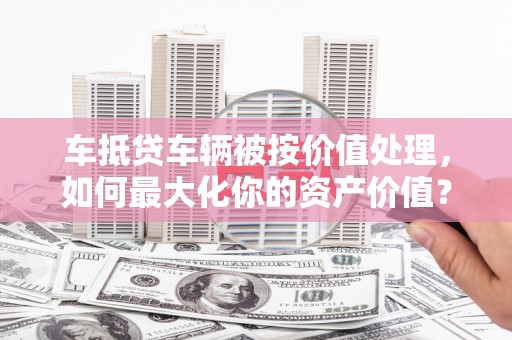 平湖车抵贷车辆被按价值处理，如何最大化你的资产价值？