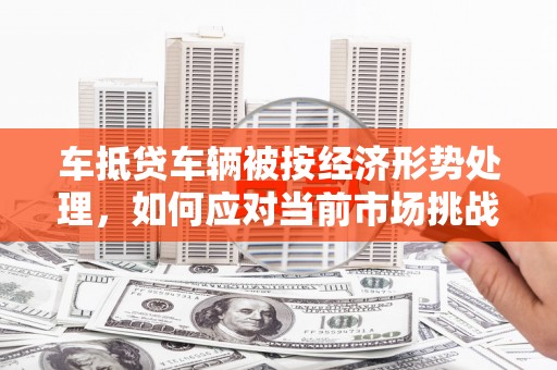 临桂车抵贷车辆被按经济形势处理，如何应对当前市场挑战？