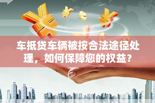 沂水车抵贷车辆被按合法途径处理，如何保障您的权益？