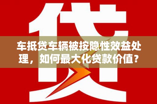 腾冲车抵贷车辆被按隐性效益处理，如何最大化贷款价值？