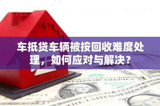 三芝车抵贷车辆被按回收难度处理，如何应对与解决？