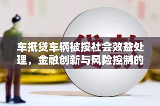 平谷车抵贷车辆被按社会效益处理，金融创新与风险控制的平衡