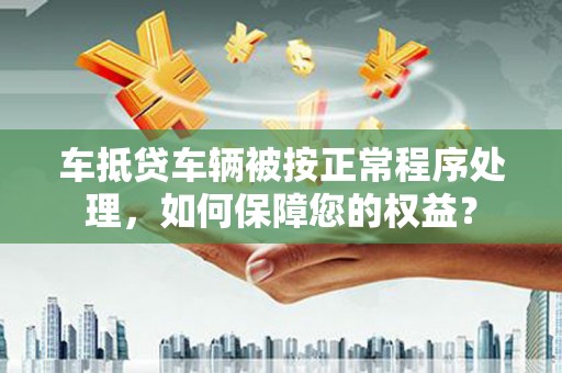 南岗车抵贷车辆被按正常程序处理，如何保障您的权益？