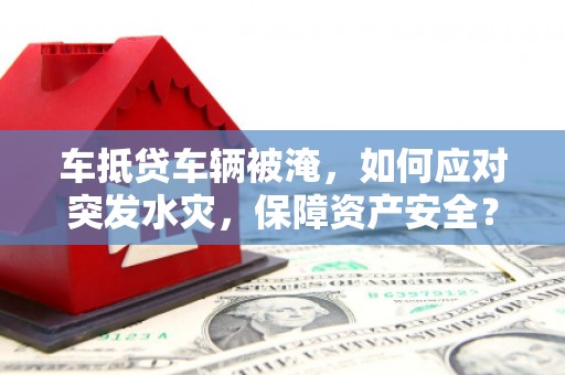 广东车抵贷车辆被淹，如何应对突发水灾，保障资产安全？