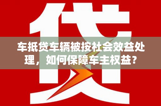 东明车抵贷车辆被按社会效益处理，如何保障车主权益？