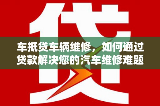 崇明车抵贷车辆维修，如何通过贷款解决您的汽车维修难题？