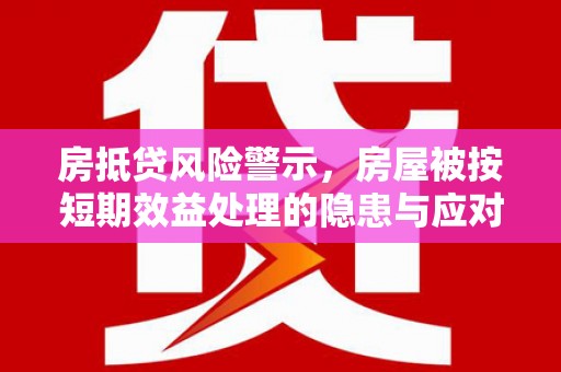 河源房抵贷风险警示，房屋被按短期效益处理的隐患与应对策略